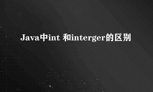 Java中int 和interger的区别