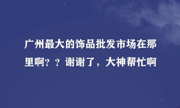 广州最大的饰品批发市场在那里啊？？谢谢了，大神帮忙啊