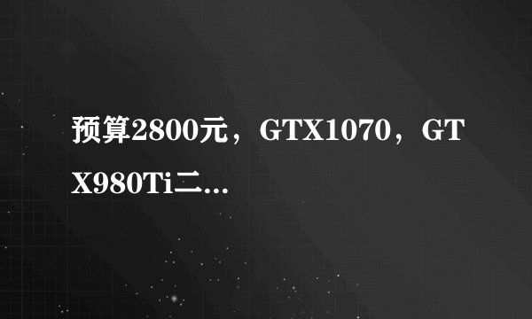 预算2800元，GTX1070，GTX980Ti二手，RX590那张好