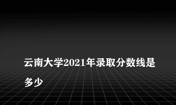 
云南大学2021年录取分数线是多少

