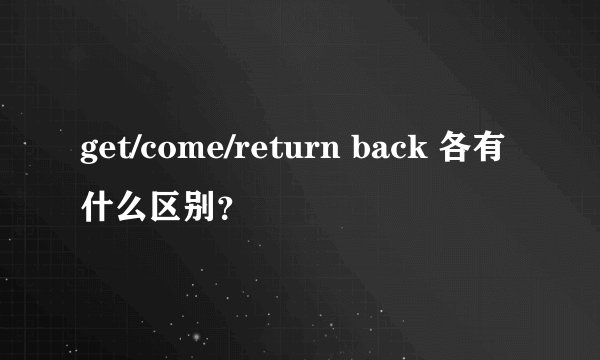 get/come/return back 各有什么区别？