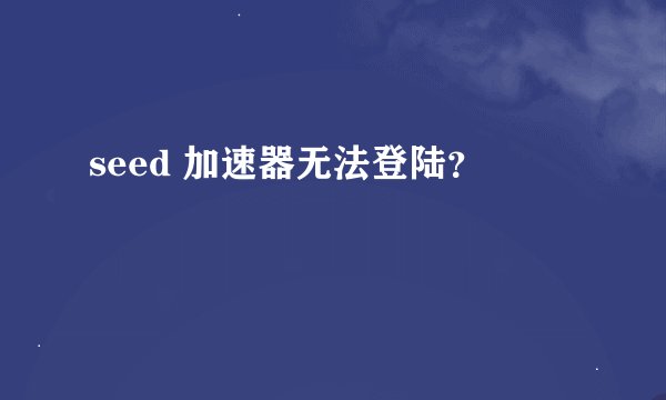 seed 加速器无法登陆？