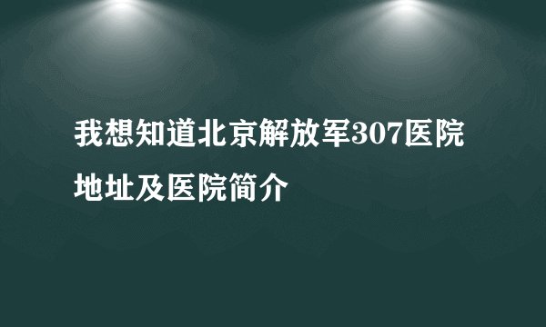 我想知道北京解放军307医院地址及医院简介