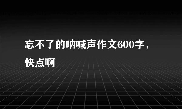 忘不了的呐喊声作文600字，快点啊