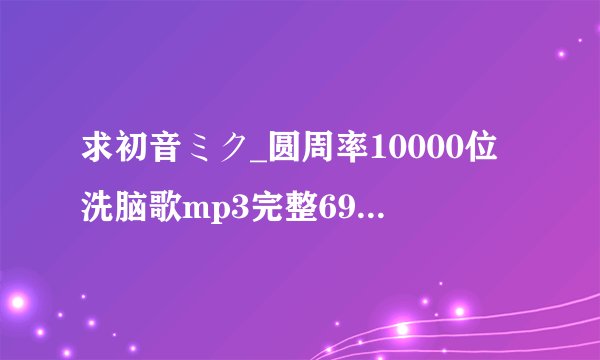 求初音ミク_圆周率10000位洗脑歌mp3完整69分下载地址，或者直接发我邮箱里来吧。