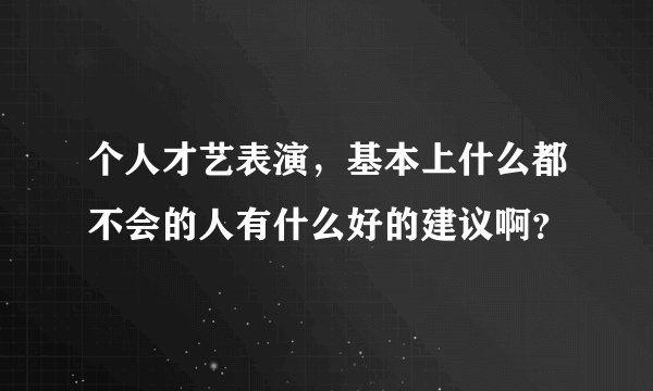 个人才艺表演，基本上什么都不会的人有什么好的建议啊？
