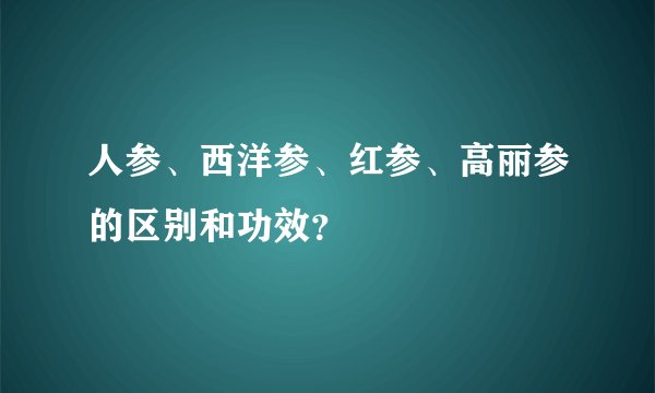 人参、西洋参、红参、高丽参的区别和功效？