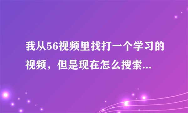 我从56视频里找打一个学习的视频，但是现在怎么搜索都搜不出来，我只记得上传者的名称，应该怎么查找？
