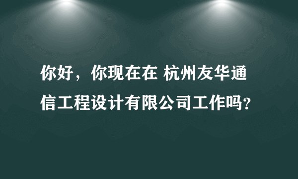 你好，你现在在 杭州友华通信工程设计有限公司工作吗？