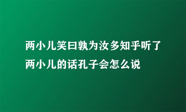 两小儿笑曰孰为汝多知乎听了两小儿的话孔子会怎么说