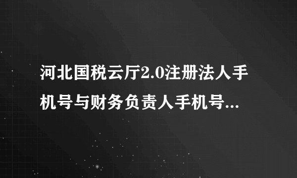 河北国税云厅2.0注册法人手机号与财务负责人手机号相同，导致无法登录企业办税，只能去大厅变更手机号