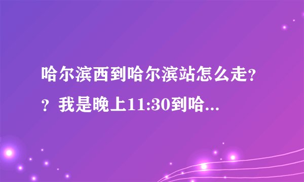 哈尔滨西到哈尔滨站怎么走？？我是晚上11:30到哈尔滨西站，着急去哈尔滨站坐车回家啊！！ 谢谢回答！！