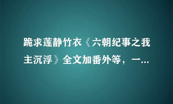 跪求莲静竹衣《六朝纪事之我主沉浮》全文加番外等，一定要全文啊，感谢各位大虾~~