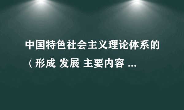 中国特色社会主义理论体系的（形成 发展 主要内容 最新成果 历史地位 ） 请简要概