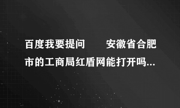 百度我要提问　　安徽省合肥市的工商局红盾网能打开吗，有谁知道？