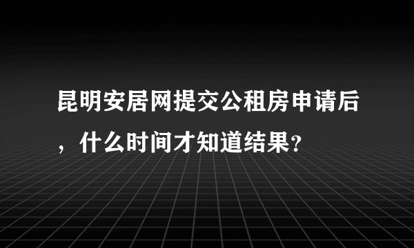 昆明安居网提交公租房申请后，什么时间才知道结果？