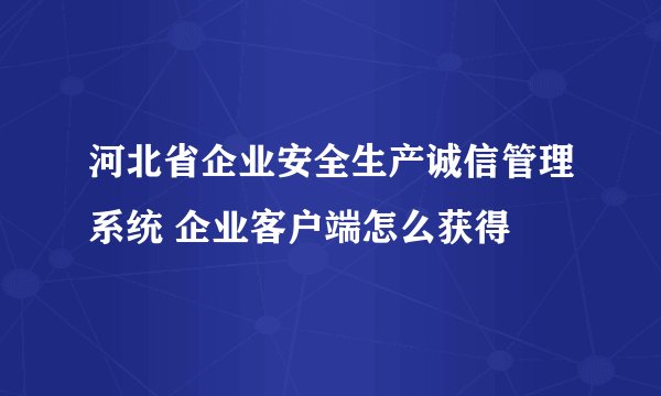 河北省企业安全生产诚信管理系统 企业客户端怎么获得