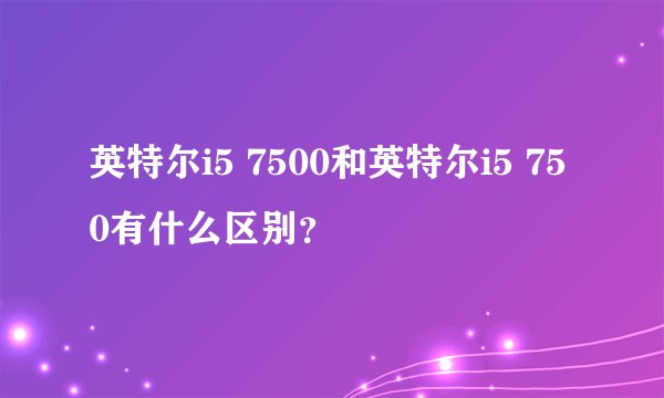 英特尔i5 7500和英特尔i5 750有什么区别？