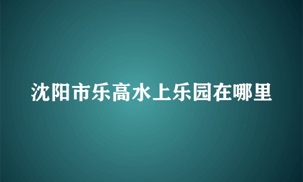 沈阳市乐高水上乐园在哪里
