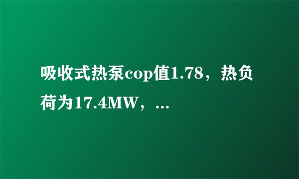 吸收式热泵cop值1.78，热负荷为17.4MW，蒸汽15~20元/吨，问运营费是多少！？列出式子如果缺什么数据，望述