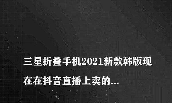 
三星折叠手机2021新款韩版现在在抖音直播上卖的这种三星折叠屏的手机，他说是韩版的这个手机能买吗？是假的还是高仿的价格很便宜的，大概五六千吧，你想F 9000大概五六千，请问一下可以入手吗？这种机子。

