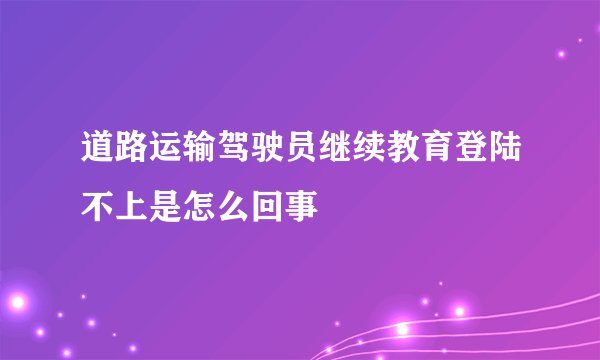 道路运输驾驶员继续教育登陆不上是怎么回事