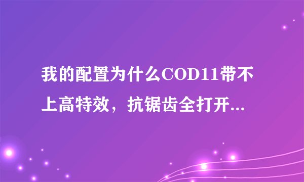 我的配置为什么COD11带不上高特效，抗锯齿全打开了，超级采样只能开4倍，不然会掉到20多帧