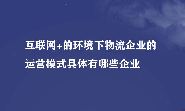 互联网+的环境下物流企业的运营模式具体有哪些企业