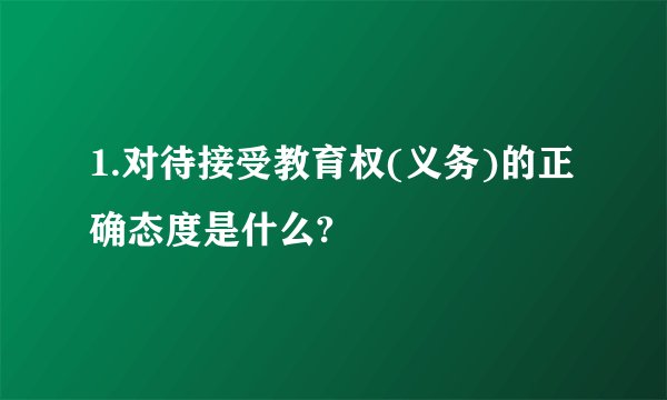 1.对待接受教育权(义务)的正确态度是什么?