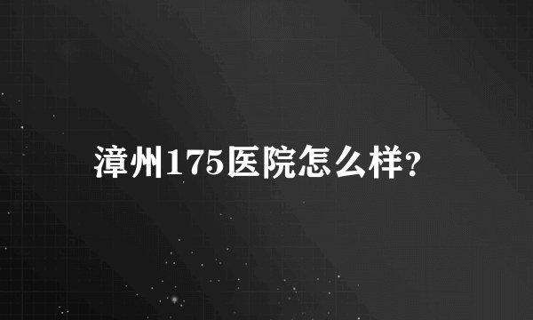 漳州175医院怎么样？