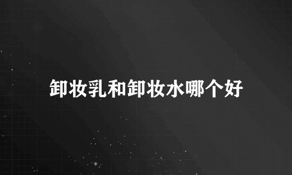 卸妆乳和卸妆水哪个好