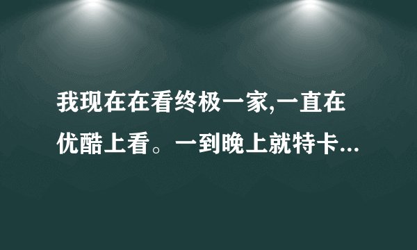 我现在在看终极一家,一直在优酷上看。一到晚上就特卡，根本就看不了