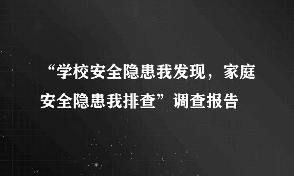 “学校安全隐患我发现，家庭安全隐患我排查”调查报告