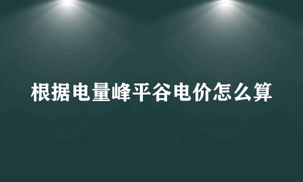 根据电量峰平谷电价怎么算