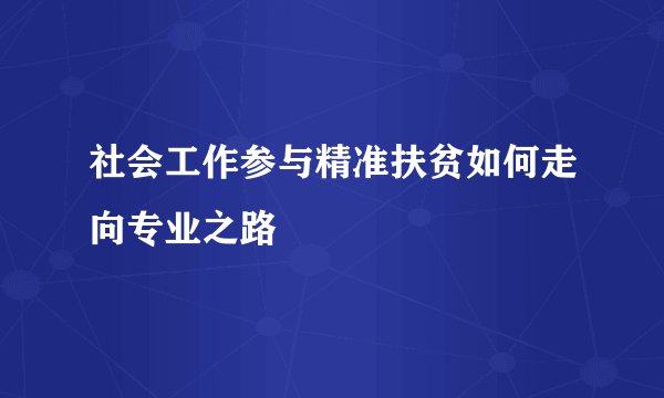 社会工作参与精准扶贫如何走向专业之路