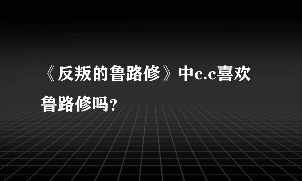 《反叛的鲁路修》中c.c喜欢鲁路修吗？