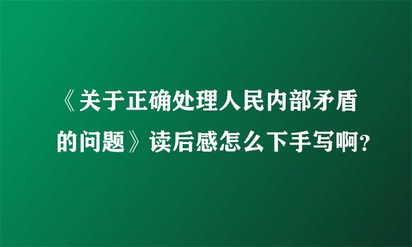 《关于正确处理人民内部矛盾的问题》读后感怎么下手写啊？