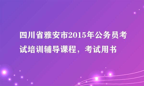 四川省雅安市2015年公务员考试培训辅导课程，考试用书