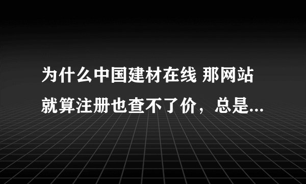 为什么中国建材在线 那网站就算注册也查不了价，总是叫你登陆，你登陆后还是叫你登陆，究竟怎样才能用啊？