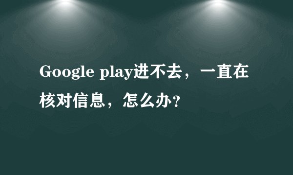 Google play进不去，一直在核对信息，怎么办？