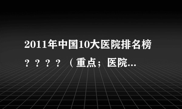 2011年中国10大医院排名榜？？？？（重点；医院的条件、医德、医术、）