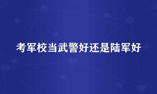 考军校当武警好还是陆军好