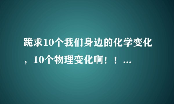 跪求10个我们身边的化学变化，10个物理变化啊！！！！！！急啊急啊急啊T.T