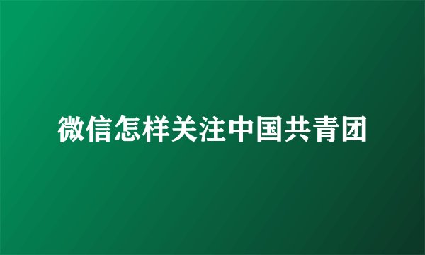 微信怎样关注中国共青团