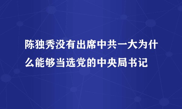 陈独秀没有出席中共一大为什么能够当选党的中央局书记