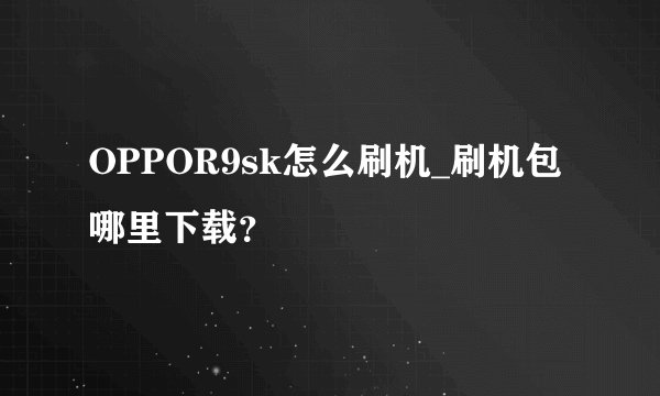 OPPOR9sk怎么刷机_刷机包哪里下载？