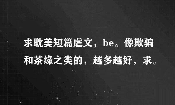 求耽美短篇虐文，be。像欺骗和茶缘之类的，越多越好，求。