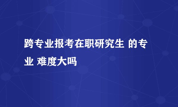 跨专业报考在职研究生 的专业 难度大吗
