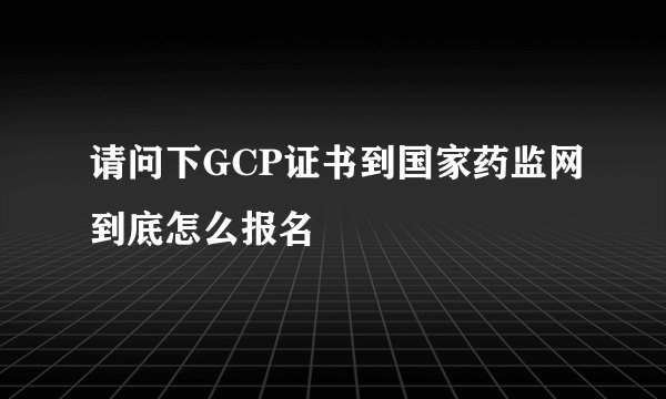 请问下GCP证书到国家药监网到底怎么报名