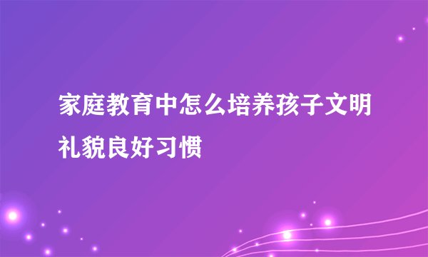 家庭教育中怎么培养孩子文明礼貌良好习惯